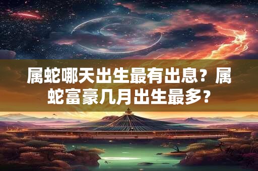 属蛇哪天出生最有出息?属蛇富豪几月出生最多? 属蛇哪天出生最有出息?属蛇富豪几月出生最多?