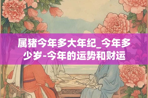 属猪今年多大年纪_今年多少岁-今年的运势和财运