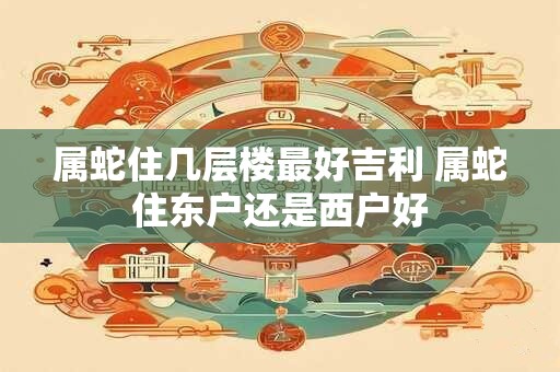 属蛇住几层楼最好吉利 属蛇住东户还是西户好