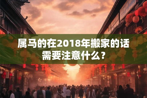 属马的在2018年搬家的话需要注意什么? 属马的在2018年搬家的话需要注意什么?
