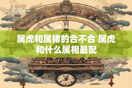 属虎和属猪的合不合 属虎和什么属相最配