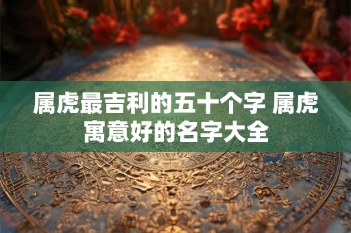 属虎最吉利的五十个字 属虎寓意好的名字大全 属虎最吉利的五十个字 属虎寓意好的名字大全