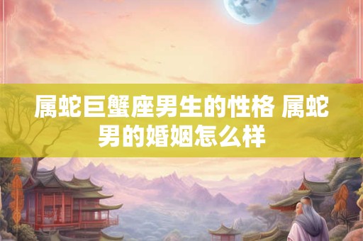属蛇巨蟹座男生的性格 属蛇男的婚姻怎么样