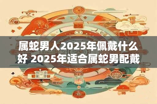 属蛇男人2025年佩戴什么好 2025年适合属蛇男配戴什么