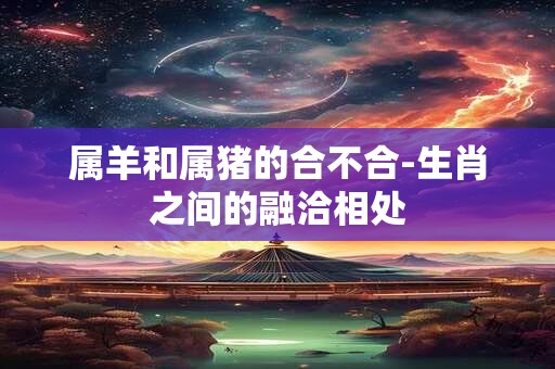 属羊和属猪的合不合-生肖之间的融洽相处