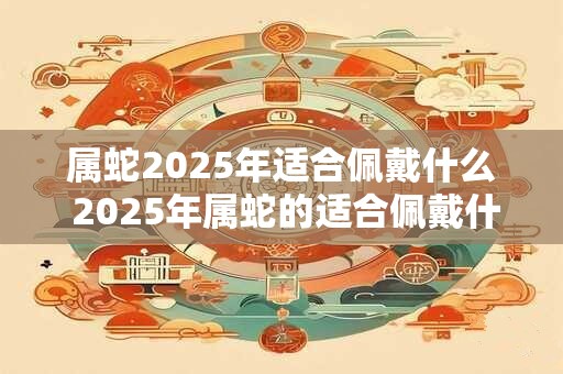 属蛇2025年适合佩戴什么 2025年属蛇的适合佩戴什么