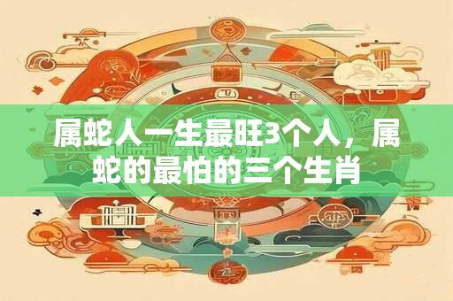 属蛇人一生最旺3个人,属蛇的最怕的三个生肖 属蛇人一生最旺3个人,属蛇的最怕的三个生肖