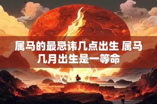 属马的最忌讳几点出生 属马几月出生是一等命