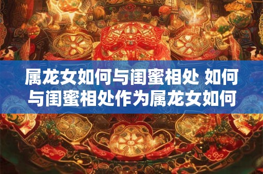 属龙女如何与闺蜜相处 如何与闺蜜相处作为属龙女如何更好地处理