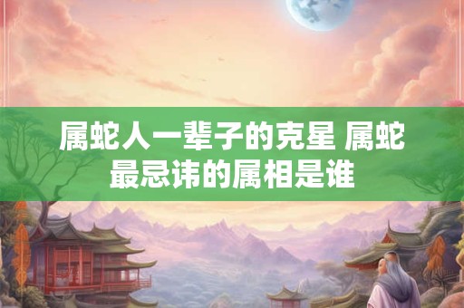 属蛇人一辈子的克星 属蛇最忌讳的属相是谁