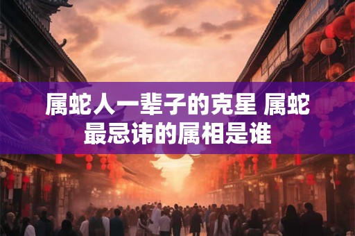 属蛇人一辈子的克星 属蛇最忌讳的属相是谁