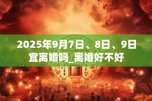 2025年9月7日、8日、9日宜离婚吗_离婚好不好