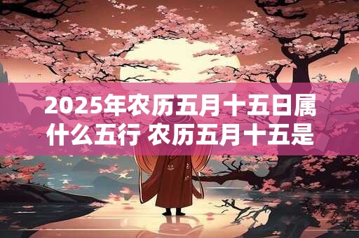 2025年农历五月十五日属什么五行 农历五月十五是什么日子