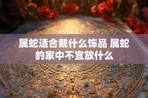 属蛇适合戴什么饰品 属蛇的家中不宜放什么