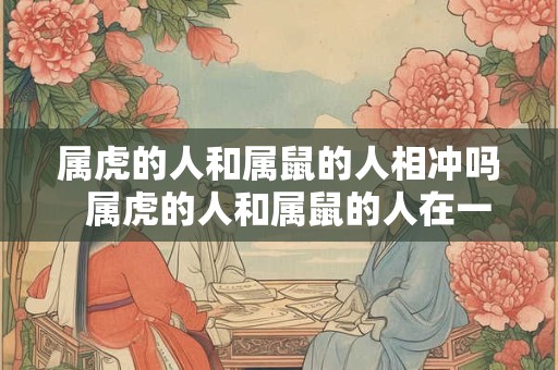 属虎的人和属鼠的人相冲吗  属虎的人和属鼠的人在一起好不好