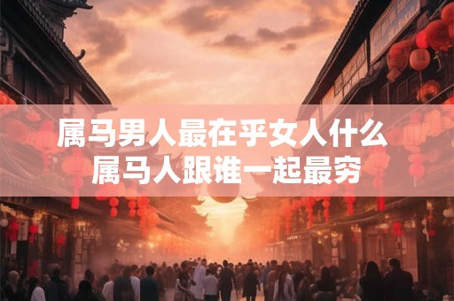 属马男人最在乎女人什么 属马人跟谁一起最穷