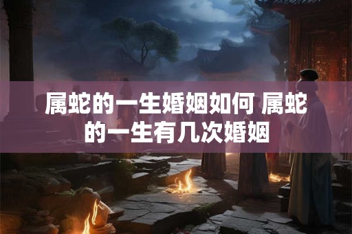 属蛇的一生婚姻如何 属蛇的一生有几次婚姻