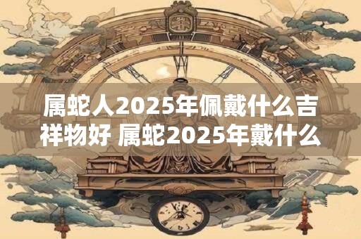 属蛇人2025年佩戴什么吉祥物好 属蛇2025年戴什么转运