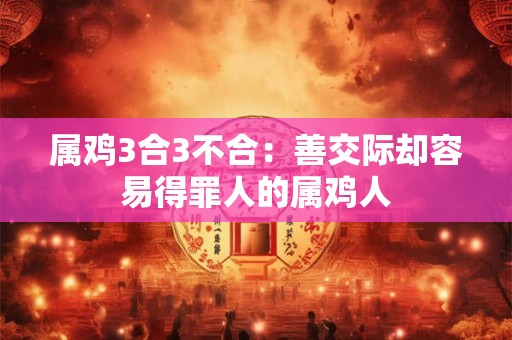 属鸡3合3不合:善交际却容易得罪人的属鸡人 属鸡3合3不合:善交际却容易得罪人的属鸡人