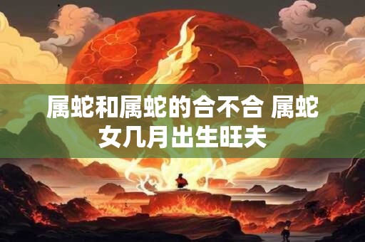 属蛇和属蛇的合不合 属蛇女几月出生旺夫