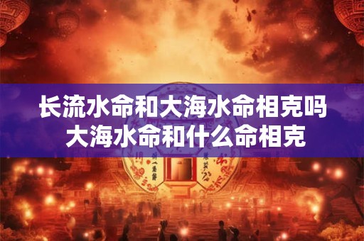 长流水命和大海水命相克吗 大海水命和什么命相克 长流水命和大海水命相克吗 大海水命和什么命相克