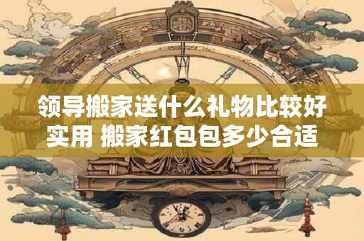 领导搬家送什么礼物比较好实用 搬家红包包多少合适 领导搬家送什么礼物比较好实用 搬家红包包多少合适