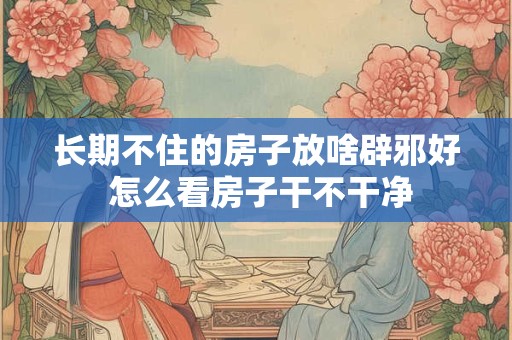 长期不住的房子放啥辟邪好 怎么看房子干不干净