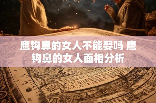 鹰钩鼻的女人不能娶吗 鹰钩鼻的女人面相分析