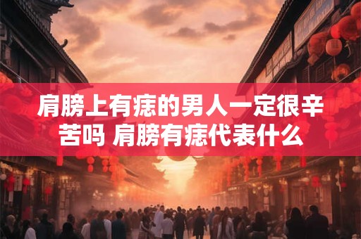 肩膀上有痣的男人一定很辛苦吗 肩膀有痣代表什么