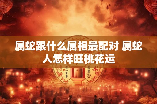 属蛇跟什么属相最配对 属蛇人怎样旺桃花运