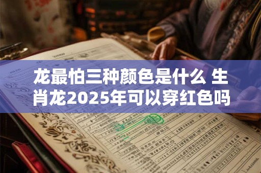 龙最怕三种颜色是什么 生肖龙2025年可以穿红色吗