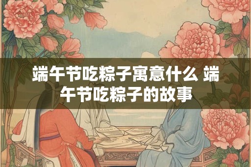 端午节吃粽子寓意什么 端午节吃粽子的故事 端午节吃粽子寓意什么 端午节吃粽子的故事
