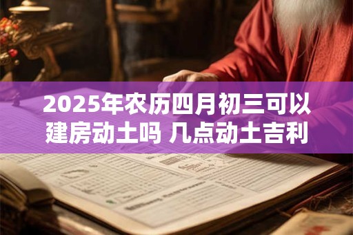 2025年农历四月初三可以建房动土吗 几点动土吉利