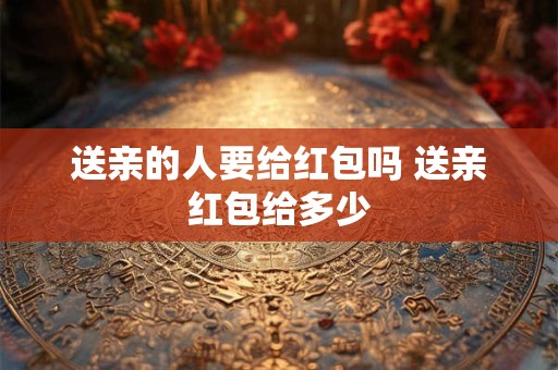 送亲的人要给红包吗 送亲红包给多少