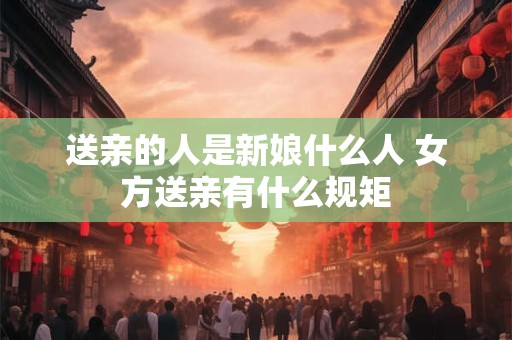送亲的人是新娘什么人 女方送亲有什么规矩