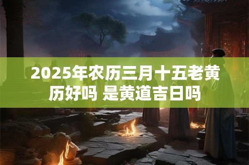 2025年农历三月十五老黄历好吗 是黄道吉日吗 2025年农历三月十五老黄历好吗 是黄道吉日吗
