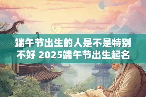 端午节出生的人是不是特别不好 2025端午节出生起名