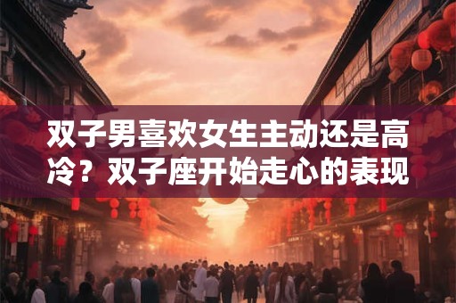 双子男喜欢女生主动还是高冷?双子座开始走心的表现 双子男喜欢女生主动还是高冷?双子座开始走心的表现