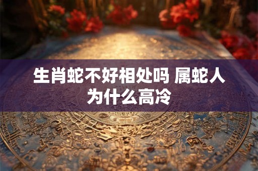 生肖蛇不好相处吗 属蛇人为什么高冷 生肖蛇不好相处吗 属蛇人为什么高冷