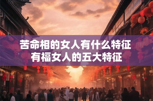 苦命相的女人有什么特征 有福女人的五大特征 苦命相的女人有什么特征 有福女人的五大特征
