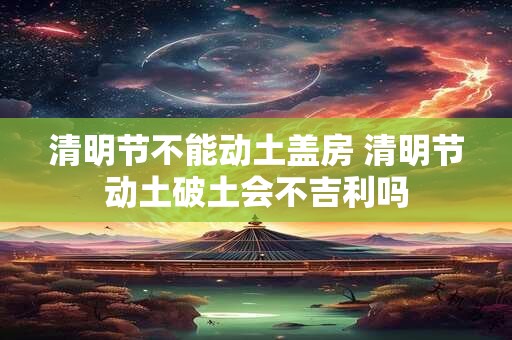 清明节不能动土盖房 清明节动土破土会不吉利吗