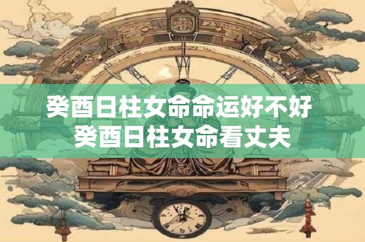 癸酉日柱女命命运好不好 癸酉日柱女命看丈夫