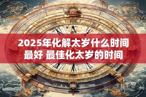 2025年化解太岁什么时间最好 最佳化太岁的时间