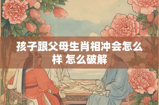 孩子跟父母生肖相冲会怎么样 怎么破解
