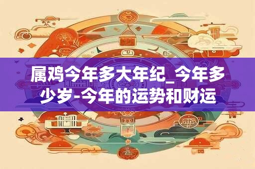 属鸡今年多大年纪_今年多少岁-今年的运势和财运