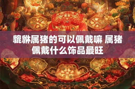 貔貅属猪的可以佩戴嘛 属猪佩戴什么饰品最旺