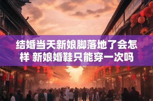 结婚当天新娘脚落地了会怎样 新娘婚鞋只能穿一次吗 结婚当天新娘脚落地了会怎样 新娘婚鞋只能穿一次吗