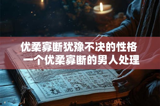 优柔寡断犹豫不决的性格  一个优柔寡断的男人处理感情问题