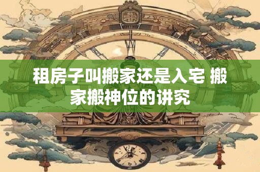 租房子叫搬家还是入宅 搬家搬神位的讲究 租房子叫搬家还是入宅 搬家搬神位的讲究