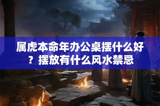 属虎本命年办公桌摆什么好?摆放有什么风水禁忌 属虎本命年办公桌摆什么好?摆放有什么风水禁忌